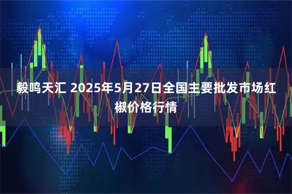 毅鸣天汇 2025年5月27日全国主要批发市场红椒价格行情