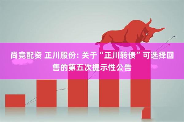 尚竞配资 正川股份: 关于“正川转债”可选择回售的第五次提示性公告