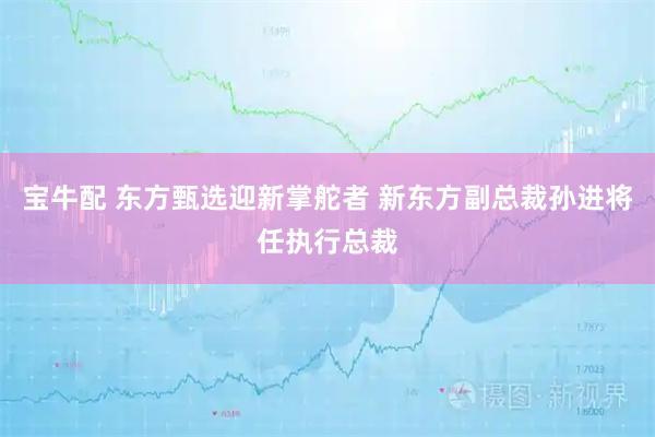 宝牛配 东方甄选迎新掌舵者 新东方副总裁孙进将任执行总裁