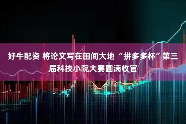 好牛配资 将论文写在田间大地 “拼多多杯”第三届科技小院大赛圆满收官