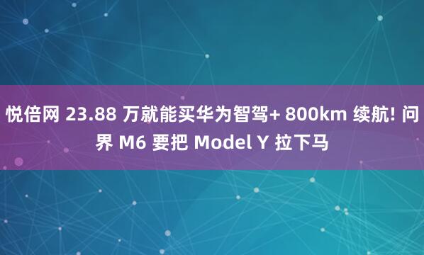悦倍网 23.88 万就能买华为智驾+ 800km 续航! 问界 M6 要把 Model Y 拉下马