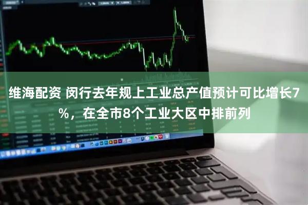 维海配资 闵行去年规上工业总产值预计可比增长7%，在全市8个工业大区中排前列