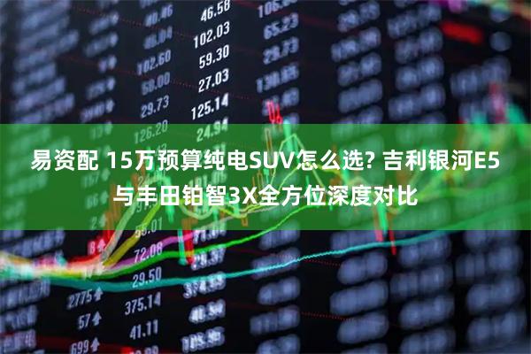 易资配 15万预算纯电SUV怎么选? 吉利银河E5与丰田铂智3X全方位深度对比