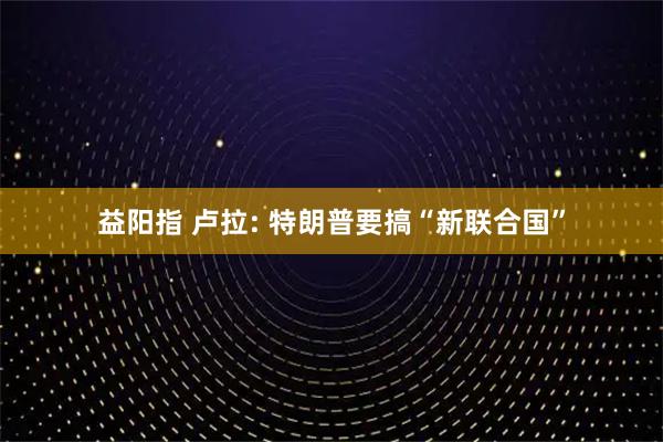 益阳指 卢拉: 特朗普要搞“新联合国”