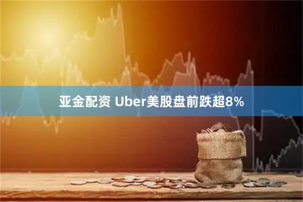亚金配资 Uber美股盘前跌超8%