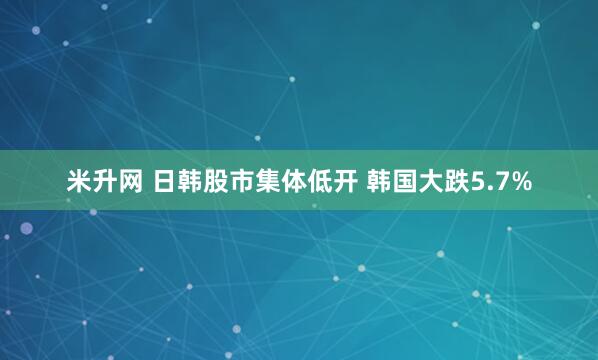 米升网 日韩股市集体低开 韩国大跌5.7%